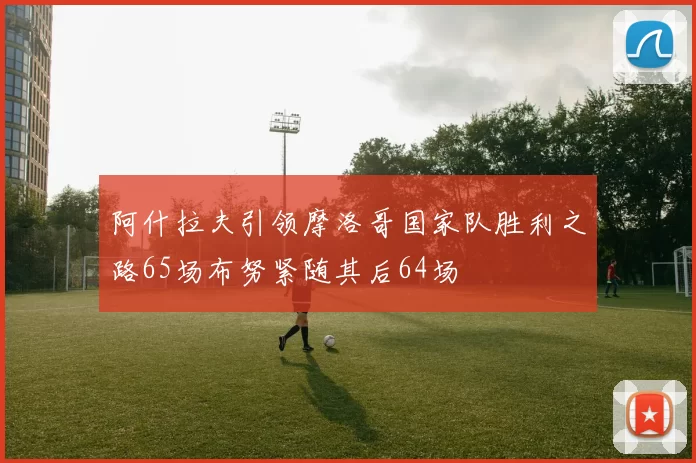阿什拉夫引领摩洛哥国家队胜利之路65场布努紧随其后64场
