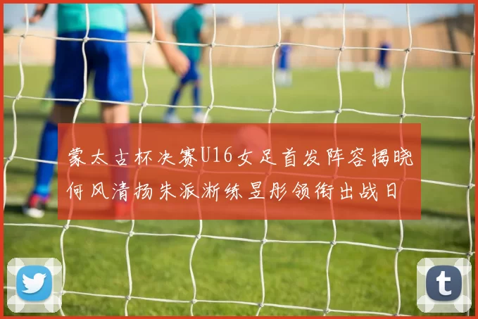 蒙太古杯决赛U16女足首发阵容揭晓何风清扬朱派淅练昱彤领衔出战日本队