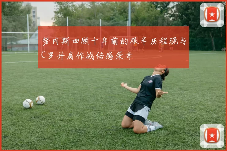 努内斯回顾十年前的艰辛历程现与C罗并肩作战倍感荣幸