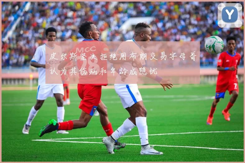 皮尔斯坚决拒绝用布朗交易字母哥认为其伤病和年龄成隐忧