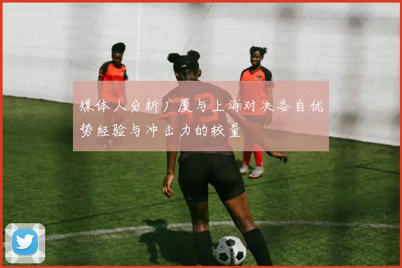 媒体人分析广厦与上海对决各自优势经验与冲击力的较量