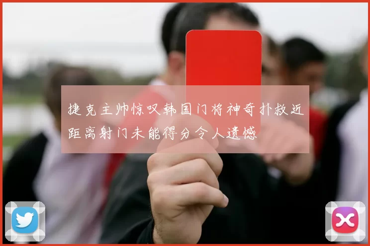 捷克主帅惊叹韩国门将神奇扑救近距离射门未能得分令人遗憾