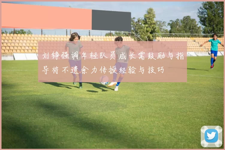 刘铮强调年轻队员成长需鼓励与指导将不遗余力传授经验与技巧