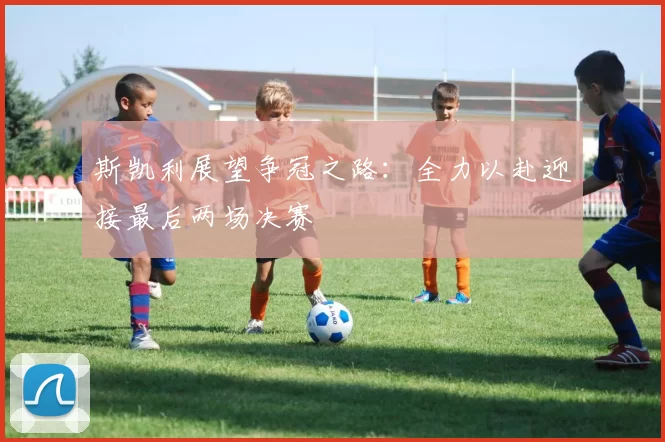 斯凯利展望争冠之路：全力以赴迎接最后两场决赛