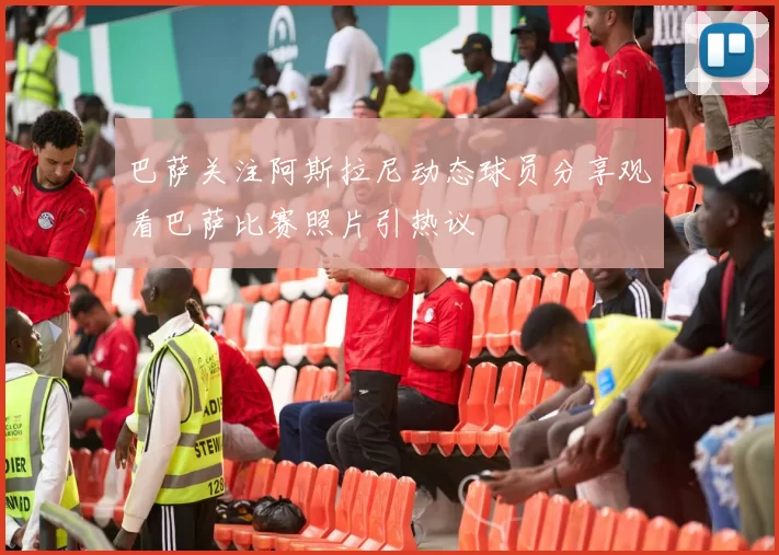 巴萨关注阿斯拉尼动态球员分享观看巴萨比赛照片引热议