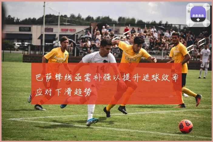 巴萨锋线亟需补强以提升进球效率应对下滑趋势