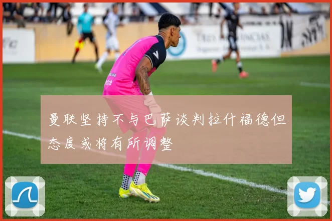 曼联坚持不与巴萨谈判拉什福德但态度或将有所调整