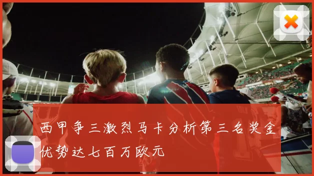 西甲争三激烈马卡分析第三名奖金优势达七百万欧元