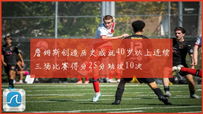 詹姆斯创造历史成就40岁以上连续三场比赛得分25分助攻10次